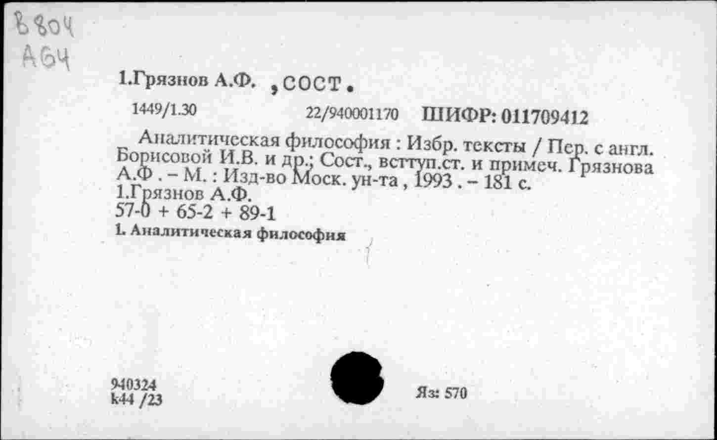 ﻿Ш
ГГрязнов А.Ф. , с О С Т .
1449/1.30	22/940001170 ШИФР: 011709412
Аналитическая
Борисовой И.В. и
А.Ф . - М.: Изд-вс
1.Гпязнов А.Ф.
57-0 + 65-2 + 89-1
Ь Аналитическая философия
философия : Избр. тексты / Пер. с англ. Др., Сост., всттуп.ст. и примеч. Грязнова з Моск, ун-та, 1993. - 181 с.
940324 к44 /23